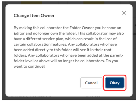 screenshot that says: Change Item Owner. By making this collaborator the folder owner, you become an Editor and no longer own the folder. This collaborator may also have a different service plan which can result in the loss of certain collaboration features. Any collaborators who have been added directly to this folder will see it in their root folders. Any collaborators who have been added at the parent-folder lever or above will no longer be collaborators. Do you want to continue. A botton says Okay.